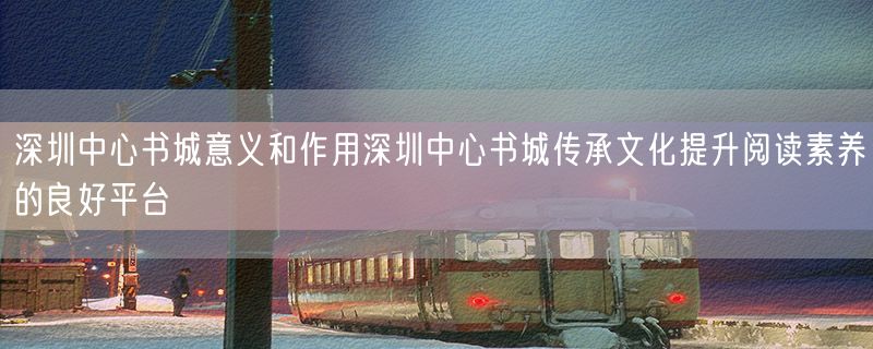 深圳中心书城意义和作用深圳中心书城传承文化提升阅读素养的良好平台