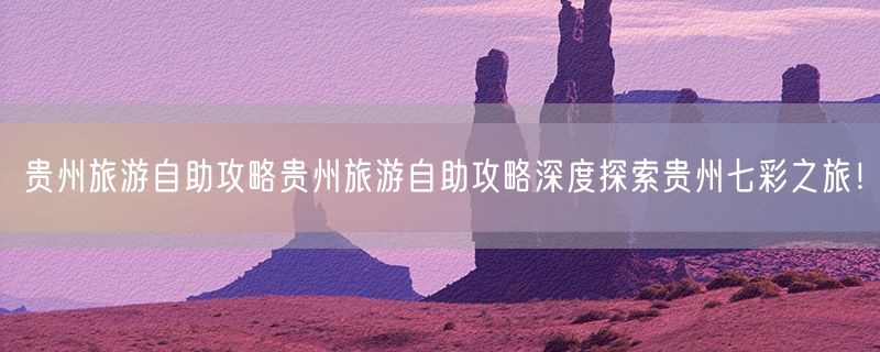 贵州旅游自助攻略贵州旅游自助攻略深度探索贵州七彩之旅！